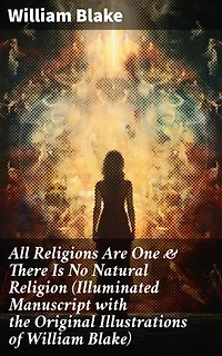 All Religions Are One & There Is No Natural Religion (Illuminated Manuscript with the Original Illustrations of William Blake): Visions of Unity: Illuminated Manuscript on Religion & Spirituality
