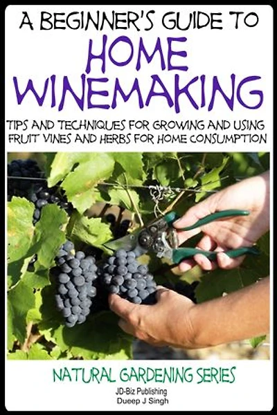 A Beginner’s Guide to Home Winemaking - Tips and Techniques for Growing and Using Fruit Vines and Herbs for Home Consumption