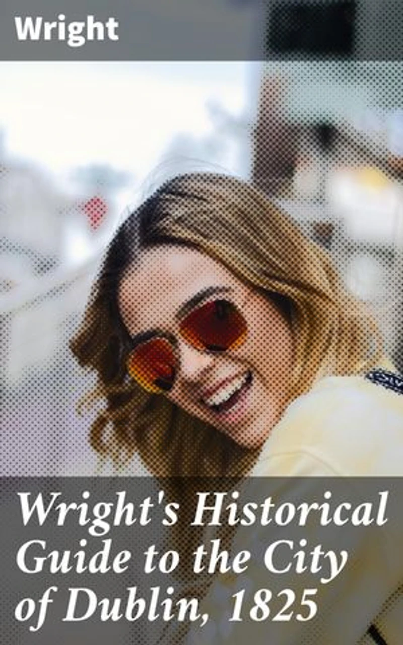 Wright's Historical Guide to the City of Dublin, 1825: Enriched edition. Exploring Dublin's Rich Historical Tapestry: Architecture, Society, and Customs in the Early 19th Century