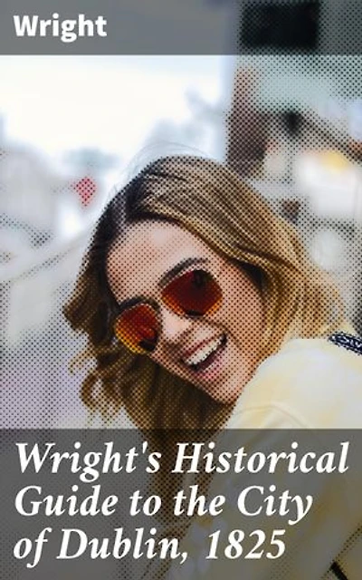 Wright's Historical Guide to the City of Dublin, 1825: Enriched edition. Exploring Dublin's Rich Historical Tapestry: Architecture, Society, and Customs in the Early 19th Century