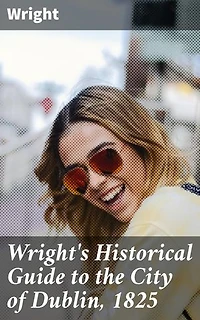 Wright's Historical Guide to the City of Dublin, 1825: Enriched edition. Exploring Dublin's Rich Historical Tapestry: Architecture, Society, and Customs in the Early 19th Century