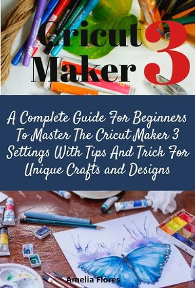 Cricut Maker 3: A Complete Guide For Beginners To Master The Cricut Maker 3 Settings With Tips And Trick For Unique Crafts and Designs