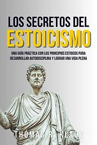 Los Secretos Del Estoicismo: Una Guía Práctica Con Los Principios Estoicos Para Desarrollar Autodisciplina Y Alcanzar Una Vida Plena