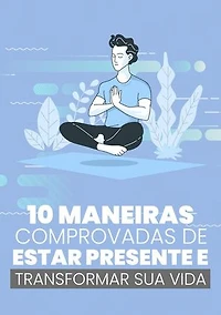 10 Maneiras Comprovadas de Estar Presente e Transformar Sua Vida