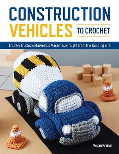 Construction Vehicles To Crochet: A Dozen Chunky Trucks And Mechanical Marvels Straight From The Building Site