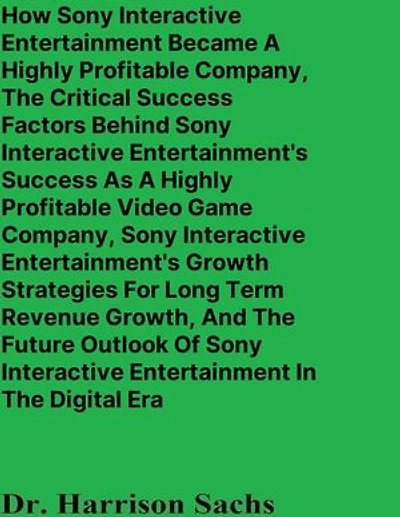 How Sony Interactive Entertainment Became A Highly Profitable Company, The Critical Success Factors Behind Sony Interactive Entertainment's Success As A Highly Profitable Video Game Company, And Sony Interactive Entertainment's Growth Strategies