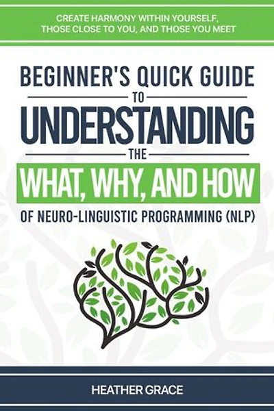 Beginner's Quick Guide to Understanding the What, Why, and How of Neuro-Linguistic Programming (NLP): Create Harmony Within Yourself, Those Close to You, and Those You Meet