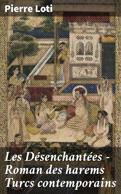 Les Désenchantées — Roman des harems Turcs contemporains: Édition enrichie. Exploration des mystères du harem turc au travers des yeux de Pierre Loti