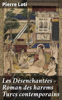 Les Désenchantées — Roman des harems Turcs contemporains: Édition enrichie. Exploration des mystères du harem turc au travers des yeux de Pierre Loti