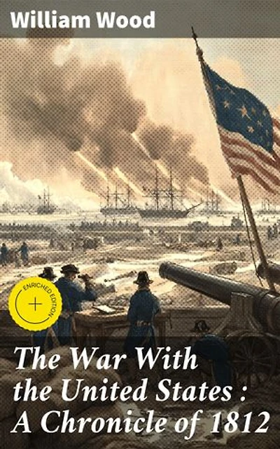 The War With the United States : A Chronicle of 1812: Enriched edition. Conflict and Consequence: A Detailed Account of the War of 1812