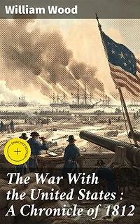 The War With the United States : A Chronicle of 1812: Enriched edition. Conflict and Consequence: A Detailed Account of the War of 1812