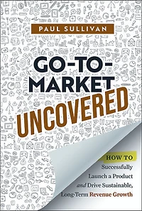 Go-To-Market Uncovered: How to Successfully Launch a Product and Drive Sustainable, Long-Term Revenue Growth