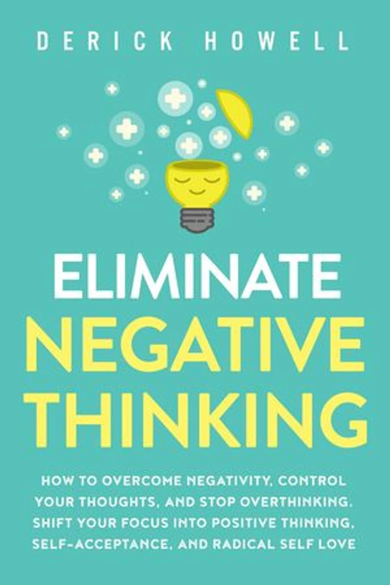 Eliminate Negative Thinking: How to Overcome Negativity, Control Your Thoughts, And Stop Overthinking. Shift Your Focus into Positive Thinking, Self-Acceptance