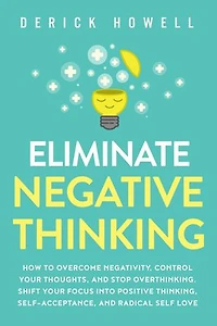 Eliminate Negative Thinking: How to Overcome Negativity, Control Your Thoughts, And Stop Overthinking. Shift Your Focus into Positive Thinking, Self-Acceptance