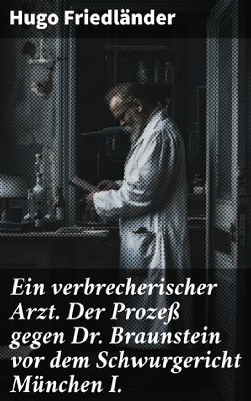 Ein verbrecherischer Arzt. Der Prozeß gegen Dr. Braunstein vor dem Schwurgericht München I.: Bereicherte Ausgabe. Ein medizinischer Kriminalfall vor Gericht im literarischen Stil