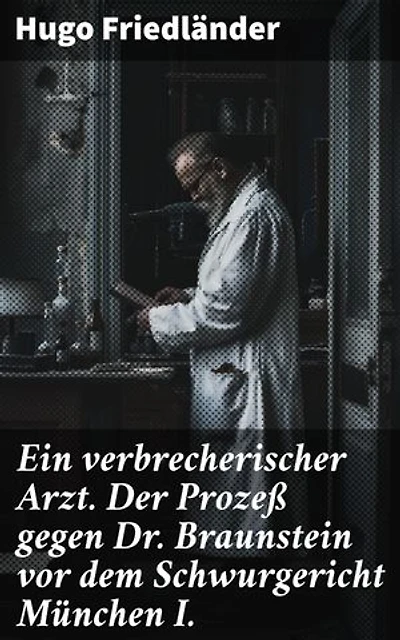 Ein verbrecherischer Arzt. Der Prozeß gegen Dr. Braunstein vor dem Schwurgericht München I.: Bereicherte Ausgabe. Ein medizinischer Kriminalfall vor Gericht im literarischen Stil