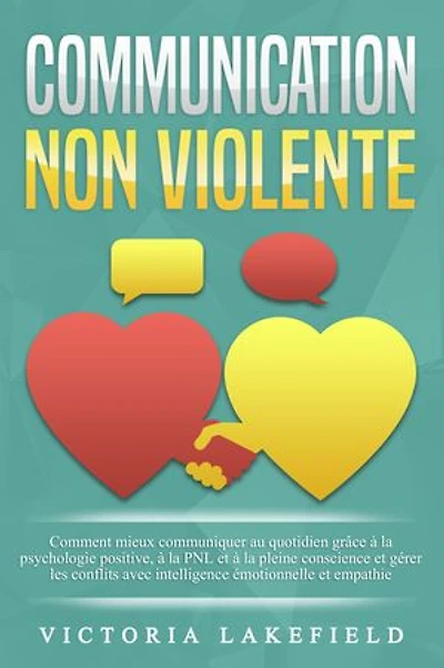 COMMUNICATION NON VIOLENTE: Comment mieux communiquer au quotidien grâce à la PNL, à la psychologie positive et à la pleine conscience et gérer les conflits avec intelligence émotionnelle et empathie