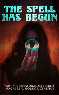 THE SPELL HAS BEGUN: 550+ Supernatural Mysteries, Macabre & Horror Classics: A Collection of Supernatural Mysteries & Macabre Classics