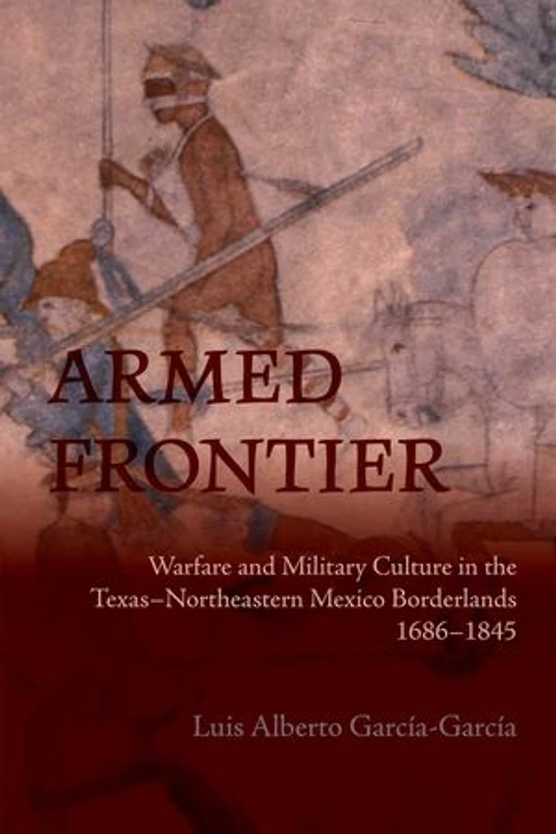 Armed Frontier: Warfare and Military Culture in the Texas–Northeastern Mexico Borderlands,1686–1845