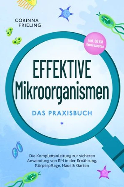 Effektive Mikroorganismen - Das Praxisbuch: Die Komplettanleitung zur sicheren Anwendung von EM in der Ernährung, Körperpflege, Haus & Garten - inkl. 30 EM Hausrezepten