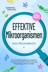 Effektive Mikroorganismen - Das Praxisbuch: Die Komplettanleitung zur sicheren Anwendung von EM in der Ernährung, Körperpflege, Haus & Garten - inkl. 30 EM Hausrezepten