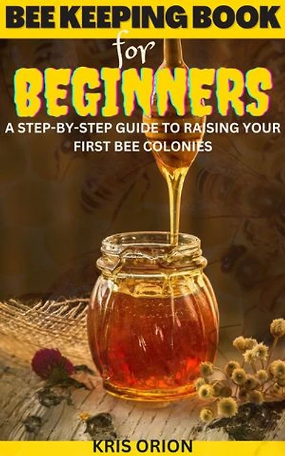 BEE KEEPING FOR BEGINNERS: A Step-By-Step Guide to Raising Your First Bee Colonies
