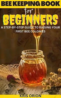 BEE KEEPING FOR BEGINNERS: A Step-By-Step Guide to Raising Your First Bee Colonies