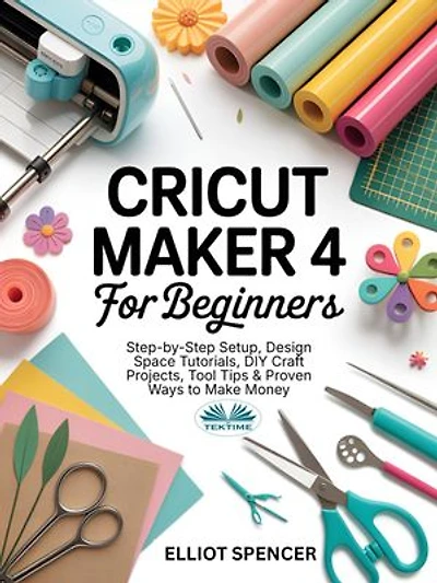 Cricut Maker 4 For Beginners: Step-By-Step Setup, Design Space Tutorial, DIY Craft Projects, Tool Tips & Proven Ways To Make Money