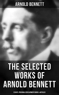 The Selected Works of Arnold Bennett: Essays, Personal Development Books & Articles: Enriched edition. How to Live on 24 Hours a Day, Mental Efficiency, Self and Self-Management, The Human Machine…