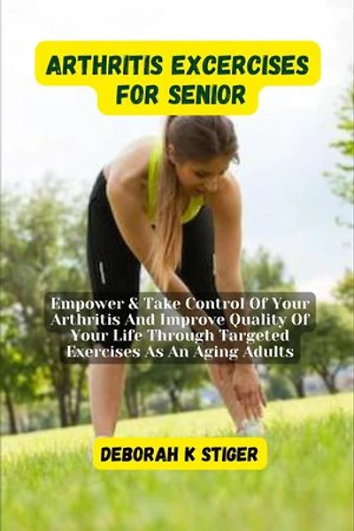 Arthritis Excercises For Seniors: Empower & Take Control Of Your Arthritis And Improve Quality Of Your Life Through Targeted Exercises As An Aging Adults