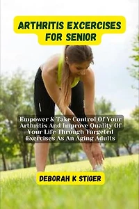 Arthritis Excercises For Seniors: Empower & Take Control Of Your Arthritis And Improve Quality Of Your Life Through Targeted Exercises As An Aging Adults