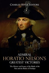 Admiral Horatio Nelson’s Greatest Victories: The History and Legacy of the Battle of the Nile and the Battle of Trafalgar