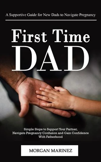 First Time Dad: A Supportive Guide for New Dads to Navigate Pregnancy (Simple Steps to Support Your Partner, Navigate Pregnancy Confusion and Gain Confidence With Fatherhood)