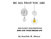 Be All That You Are: How To Shift Your Perspective And Live Your Dream Life
