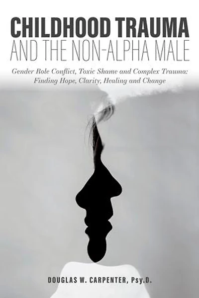 Childhood Trauma and the Non-Alpha Male: Gender Role Conflict, Toxic Shame, Complex Trauma: Finding Hope, Clarity, Healing, Change