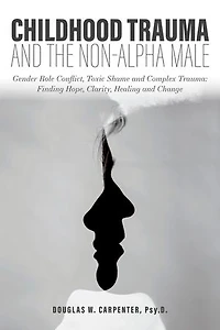 Childhood Trauma and the Non-Alpha Male: Gender Role Conflict, Toxic Shame, Complex Trauma: Finding Hope, Clarity, Healing, Change