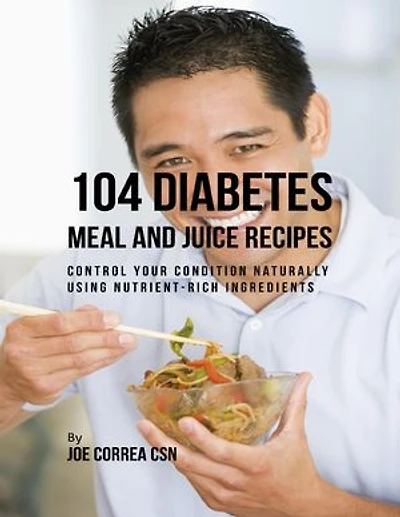 104 Diabetes Meal and Juice Recipes: Control Your Condition Naturally Using Nutrient Rich Ingredients