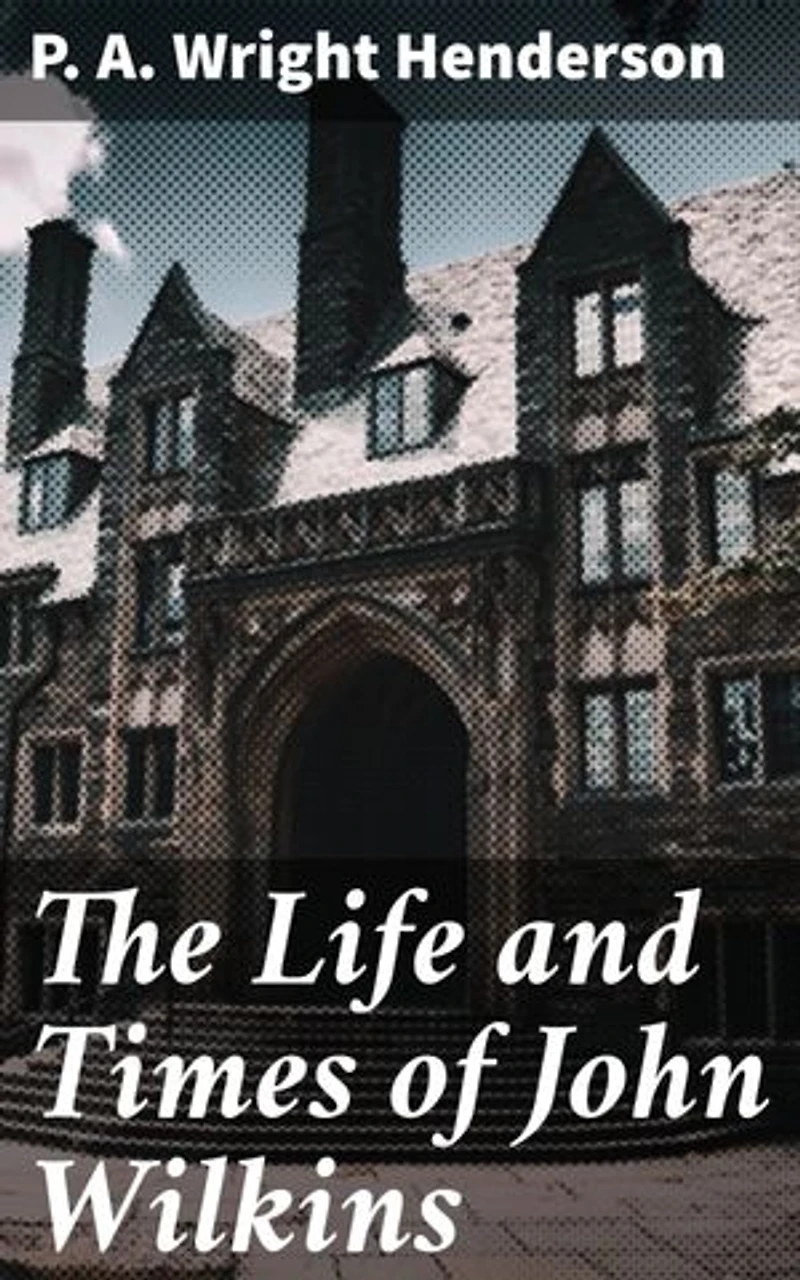 The Life and Times of John Wilkins: Enriched edition. Warden of Wadham College, Oxford; Master of Trinity College, Cambridge; and Bishop of Chester