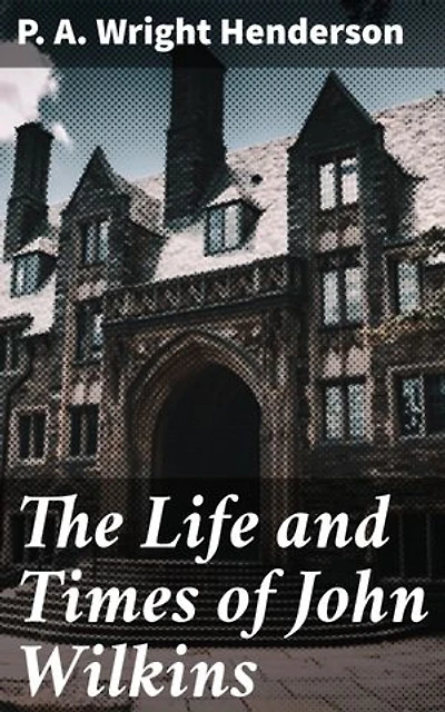 The Life and Times of John Wilkins: Enriched edition. Warden of Wadham College, Oxford; Master of Trinity College, Cambridge; and Bishop of Chester