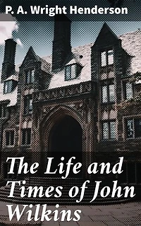 The Life and Times of John Wilkins: Enriched edition. Warden of Wadham College, Oxford; Master of Trinity College, Cambridge; and Bishop of Chester