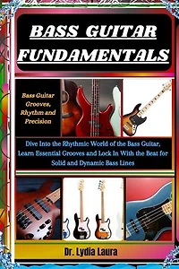 BASS GUITAR FUNDAMENTALS: Bass Guitar Grooves, Rhythm and Precision: Dive Into the Rhythmic World of the Bass Guitar, Learn Essential Grooves and Lock In With the Beat for Solid and Dynamic Bass Lines