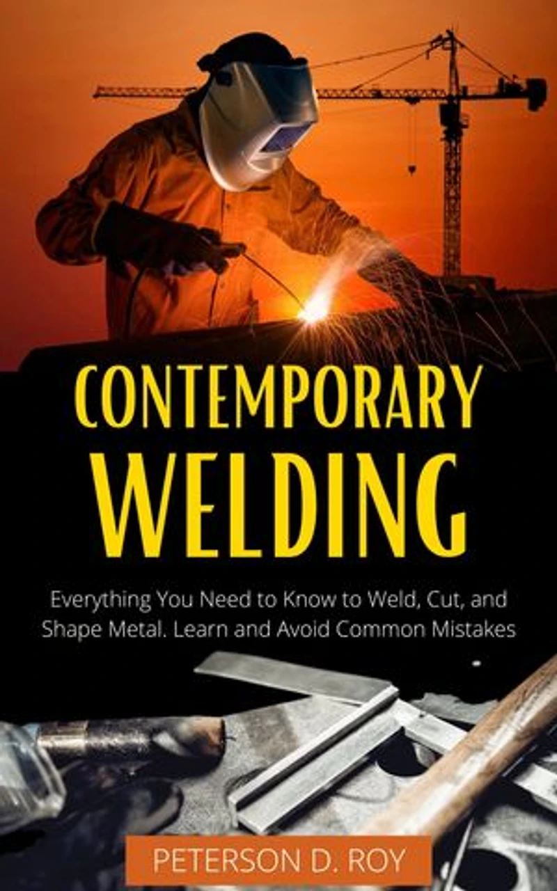 CONTEMPORARY WELDING: Everything You Need to Know to Weld, Cut, and Shape Metal. Learn and Avoid Common Mistakes