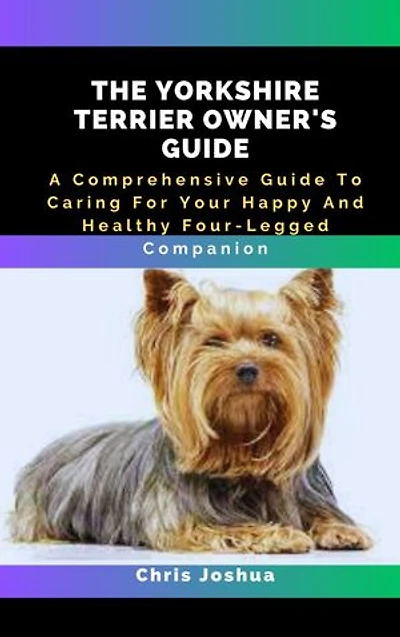 THE YORKSHIRE TERRIER OWNER'S GUIDE: A Comprehensive Guide To Caring For Your Happy And Healthy Four-Legged Companion