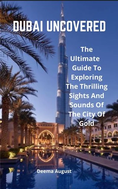 Dubai Uncovered: The Ultimate Guide To Exploring The Thrilling Sights And Sounds Of The City Of Gold