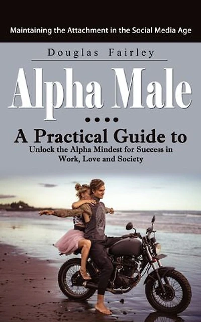 Alpha Male: Maintaining the Attachment in the Social Media Age (A Practical Guide to Unlock the Alpha Mindest for Success in Work, Love and Society)