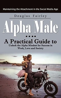 Alpha Male: Maintaining the Attachment in the Social Media Age (A Practical Guide to Unlock the Alpha Mindest for Success in Work, Love and Society)