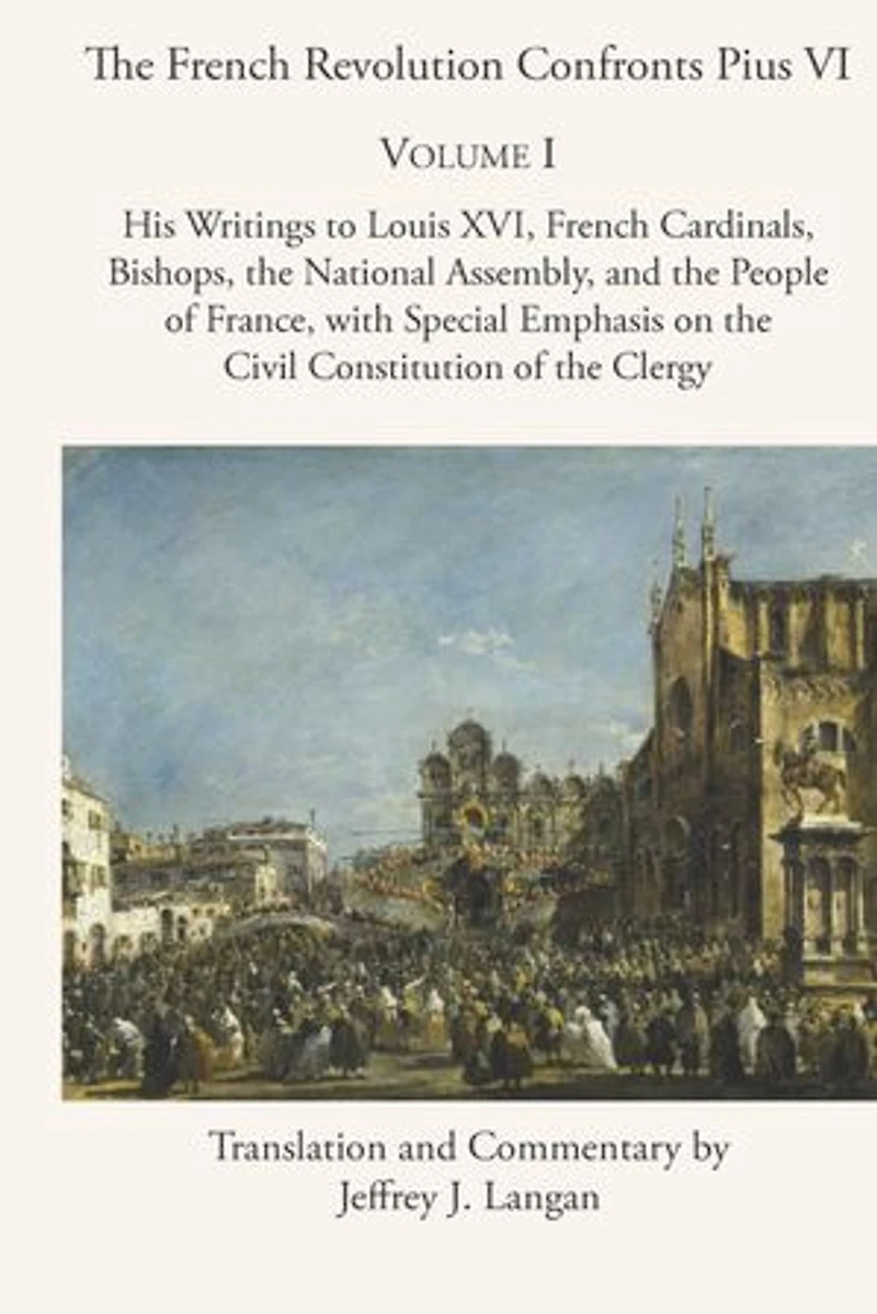the French Revolution Confronts Pius VI: Volume 1: His Writings to Louis XVI, Cardinals, Bishops, National Assembly, and People of France with Special Emphasis on Civil Constitution Clergy