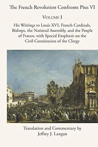 the French Revolution Confronts Pius VI: Volume 1: His Writings to Louis XVI, Cardinals, Bishops, National Assembly, and People of France with Special Emphasis on Civil Constitution Clergy