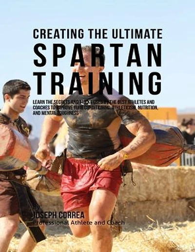 Creating the Ultimate Spartan Training: Learn the Secrets and Tricks Used By the Best Athletes and Coaches to Improve Your Conditioning, Athleticism, Nutrition, and Mental Toughness
