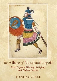 The Allure of Nezahualcoyotl: Pre-Hispanic History, Religion, and Nahua Poetics